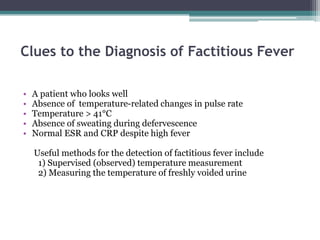 • A patient who looks well
• Absence of temperature-related changes in pulse rate
• Temperature > 41°C
• Absence of sweating during defervescence
• Normal ESR and CRP despite high fever
Useful methods for the detection of factitious fever include
1) Supervised (observed) temperature measurement
2) Measuring the temperature of freshly voided urine
Clues to the Diagnosis of Factitious Fever
 