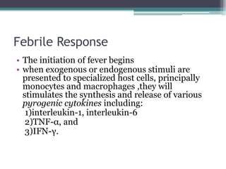 Febrile Response
• The initiation of fever begins
• when exogenous or endogenous stimuli are
presented to specialized host cells, principally
monocytes and macrophages ,they will
stimulates the synthesis and release of various
pyrogenic cytokines including:
1)interleukin-1, interleukin-6
2)TNF-α, and
3)IFN-γ.
 