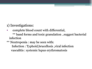 1) Investigations:
• complete blood count with differential,
** band forms and toxic granulation ..suggest bacterial
infection
** Neutropenia : may be seen with:
Infection : Typhoid,brucellosis ,viral infection
vasculitis : systemic lupus erythromatosis
 