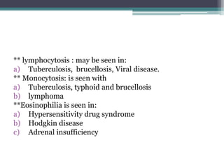** lymphocytosis : may be seen in:
a) Tuberculosis, brucellosis, Viral disease.
** Monocytosis: is seen with
a) Tuberculosis, typhoid and brucellosis
b) lymphoma
**Eosinophilia is seen in:
a) Hypersensitivity drug syndrome
b) Hodgkin disease
c) Adrenal insufficiency
 