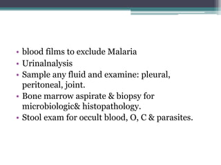 • blood films to exclude Malaria
• Urinalnalysis
• Sample any fluid and examine: pleural,
peritoneal, joint.
• Bone marrow aspirate & biopsy for
microbiologic& histopathology.
• Stool exam for occult blood, O, C & parasites.
 