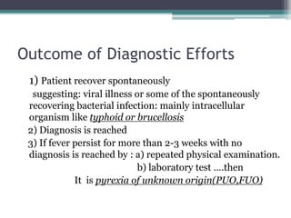 Outcome of Diagnostic Efforts
1) Patient recover spontaneously
suggesting: viral illness or some of the spontaneously
recovering bacterial infection: mainly intracellular
organism like typhoid or brucellosis
2) Diagnosis is reached
3) If fever persist for more than 2-3 weeks with no
diagnosis is reached by : a) repeated physical examination.
b) laboratory test ….then
It is pyrexia of unknown origin(PUO,FUO)
 