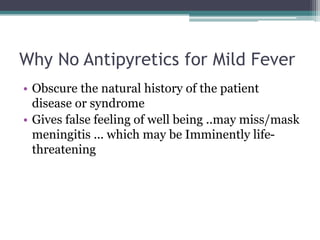 Why No Antipyretics for Mild Fever
• Obscure the natural history of the patient
disease or syndrome
• Gives false feeling of well being ..may miss/mask
meningitis ... which may be Imminently life-
threatening
 