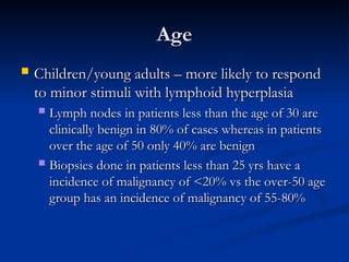 Age
Age
 Children/young adults – more likely to respond
Children/young adults – more likely to respond
to minor stimuli with lymphoid hyperplasia
to minor stimuli with lymphoid hyperplasia
 Lymph nodes in patients less than the age of 30 are
Lymph nodes in patients less than the age of 30 are
clinically benign in 80% of cases whereas in patients
clinically benign in 80% of cases whereas in patients
over the age of 50 only 40% are benign
over the age of 50 only 40% are benign
 Biopsies done in patients less than 25 yrs have a
Biopsies done in patients less than 25 yrs have a
incidence of malignancy of <20% vs the over-50 age
incidence of malignancy of <20% vs the over-50 age
group has an incidence of malignancy of 55-80%
group has an incidence of malignancy of 55-80%
 