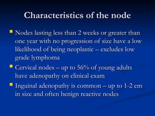 Characteristics of the node
Characteristics of the node
 Nodes lasting less than 2 weeks or greater than
Nodes lasting less than 2 weeks or greater than
one year with no progression of size have a low
one year with no progression of size have a low
likelihood of being neoplastic – excludes low
likelihood of being neoplastic – excludes low
grade lymphoma
grade lymphoma
 Cervical nodes – up to 56% of young adults
Cervical nodes – up to 56% of young adults
have adenopathy on clinical exam
have adenopathy on clinical exam
 Inguinal adenopathy is common – up to 1-2 cm
Inguinal adenopathy is common – up to 1-2 cm
in size and often benign reactive nodes
in size and often benign reactive nodes
 