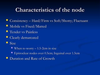 Characteristics of the node
Characteristics of the node
 Consistency – Hard/Firm vs Soft/Shotty; Fluctuant
Consistency – Hard/Firm vs Soft/Shotty; Fluctuant
 Mobile vs Fixed/Matted
Mobile vs Fixed/Matted
 Tender vs Painless
Tender vs Painless
 Clearly demarcated
Clearly demarcated
 Size
Size
 When to worry – 1.5-2cm in size
When to worry – 1.5-2cm in size
 Epitroclear nodes over 0.5cm; Inguinal over 1.5cm
Epitroclear nodes over 0.5cm; Inguinal over 1.5cm
 Duration and Rate of Growth
Duration and Rate of Growth
 