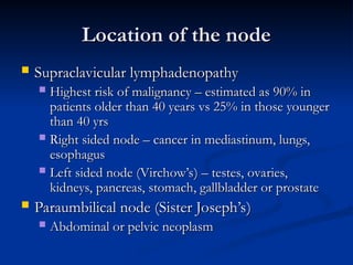 Location of the node
Location of the node
 Supraclavicular lymphadenopathy
Supraclavicular lymphadenopathy
 Highest risk of malignancy – estimated as 90% in
Highest risk of malignancy – estimated as 90% in
patients older than 40 years vs 25% in those younger
patients older than 40 years vs 25% in those younger
than 40 yrs
than 40 yrs
 Right sided node – cancer in mediastinum, lungs,
Right sided node – cancer in mediastinum, lungs,
esophagus
esophagus
 Left sided node (Virchow’s) – testes, ovaries,
Left sided node (Virchow’s) – testes, ovaries,
kidneys, pancreas, stomach, gallbladder or prostate
kidneys, pancreas, stomach, gallbladder or prostate
 Paraumbilical node (Sister Joseph’s)
Paraumbilical node (Sister Joseph’s)
 Abdominal or pelvic neoplasm
Abdominal or pelvic neoplasm
 