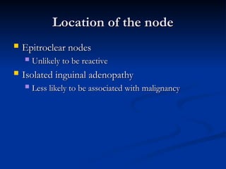 Location of the node
Location of the node
 Epitroclear nodes
Epitroclear nodes
 Unlikely to be reactive
Unlikely to be reactive
 Isolated inguinal adenopathy
Isolated inguinal adenopathy
 Less likely to be associated with malignancy
Less likely to be associated with malignancy
 