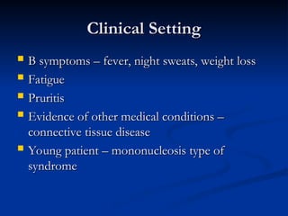 Clinical Setting
Clinical Setting
 B symptoms – fever, night sweats, weight loss
B symptoms – fever, night sweats, weight loss
 Fatigue
Fatigue
 Pruritis
Pruritis
 Evidence of other medical conditions –
Evidence of other medical conditions –
connective tissue disease
connective tissue disease
 Young patient – mononucleosis type of
Young patient – mononucleosis type of
syndrome
syndrome
 