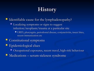History
History
 Identifiable cause for the lymphadenopathy?
Identifiable cause for the lymphadenopathy?
 Localizing symptoms or signs to suggest
Localizing symptoms or signs to suggest
infection/neoplasm/trauma at a particular site
infection/neoplasm/trauma at a particular site
 URTI, pharyngitis, periodontal disease, conjunctivitis, insect bites,
URTI, pharyngitis, periodontal disease, conjunctivitis, insect bites,
recent immunization etc
recent immunization etc
 Constitutional symptoms
Constitutional symptoms
 Epidemiological clues
Epidemiological clues
 Occupational exposures, recent travel, high-risk behaviour
Occupational exposures, recent travel, high-risk behaviour
 Medications – serum-sickness syndrome
Medications – serum-sickness syndrome
 
