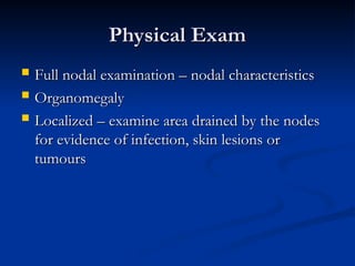 Physical Exam
Physical Exam
 Full nodal examination – nodal characteristics
Full nodal examination – nodal characteristics
 Organomegaly
Organomegaly
 Localized – examine area drained by the nodes
Localized – examine area drained by the nodes
for evidence of infection, skin lesions or
for evidence of infection, skin lesions or
tumours
tumours
 