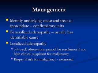 Management
Management
 Identify underlying cause and treat as
Identify underlying cause and treat as
appropriate – confirmatory tests
appropriate – confirmatory tests
 Generalized adenopathy – usually has
Generalized adenopathy – usually has
identifiable cause
identifiable cause
 Localized adenopathy
Localized adenopathy
 3-4 week observation period for resolution if not
3-4 week observation period for resolution if not
high clinical suspicion for malignancy
high clinical suspicion for malignancy
 Biopsy if risk for malignancy - excisional
Biopsy if risk for malignancy - excisional
 