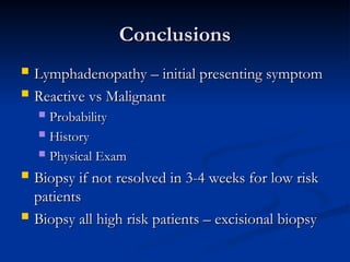 Conclusions
Conclusions
 Lymphadenopathy – initial presenting symptom
Lymphadenopathy – initial presenting symptom
 Reactive vs Malignant
Reactive vs Malignant
 Probability
Probability
 History
History
 Physical Exam
Physical Exam
 Biopsy if not resolved in 3-4 weeks for low risk
Biopsy if not resolved in 3-4 weeks for low risk
patients
patients
 Biopsy all high risk patients – excisional biopsy
Biopsy all high risk patients – excisional biopsy
 