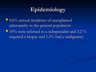 Epidemiology
Epidemiology
 0.6% annual incidence of unexplained
0.6% annual incidence of unexplained
adenopathy in the general population
adenopathy in the general population
 10% were referred to a subspecialist and 3.2 %
10% were referred to a subspecialist and 3.2 %
required a biopsy and 1.1% had a malignancy
required a biopsy and 1.1% had a malignancy
 
