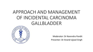 APPROACH AND MANAGEMENT
OF INCIDENTAL CARCINOMA
GALLBLADDER
Moderator: Dr Narendra Pandit
Presenter: Dr Anand Ujjwal Singh
 
