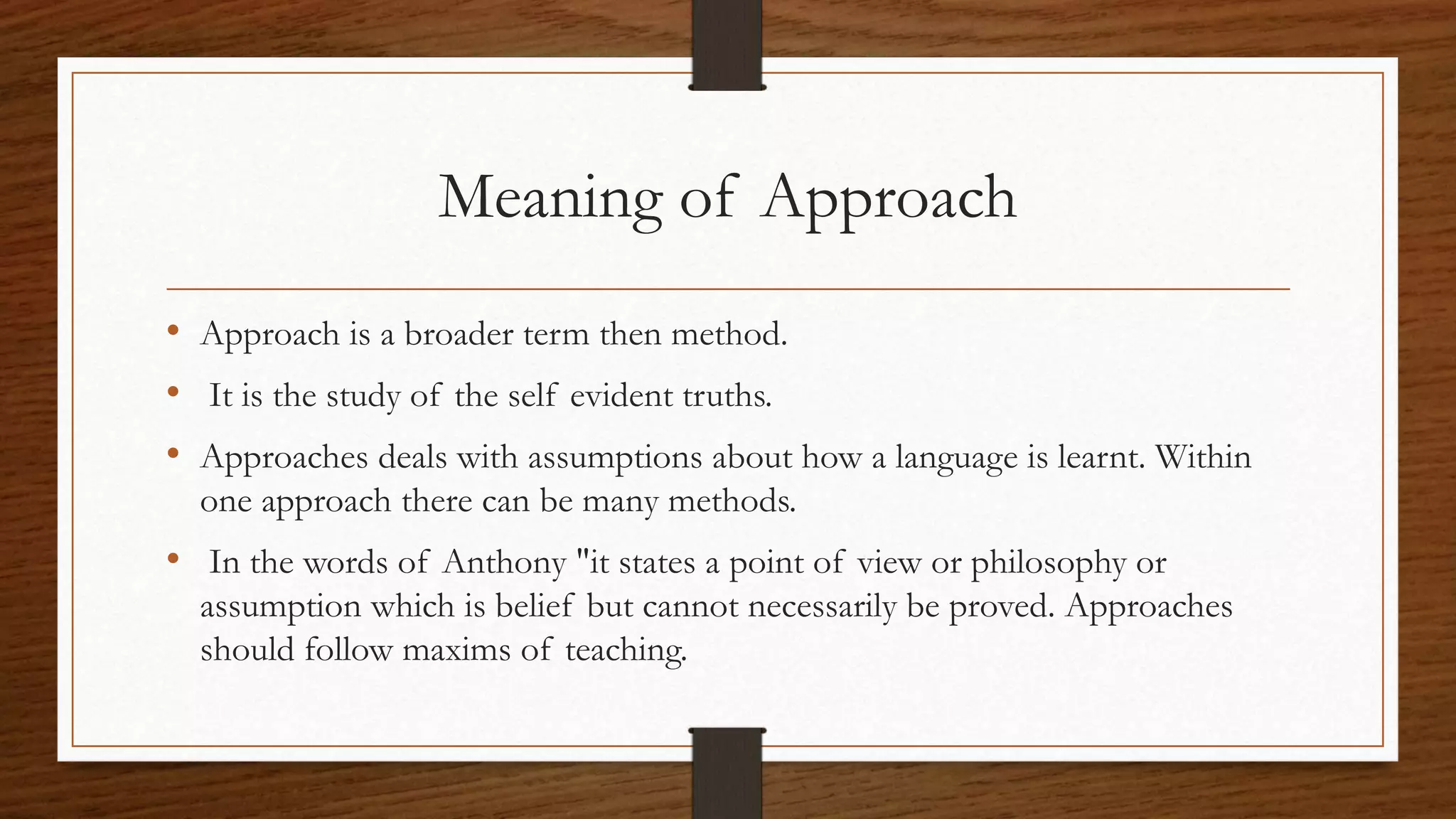 Meaning of Approach
• Approach is a broader term then method.
• It is the study of the self evident truths.
• Approaches deals with assumptions about how a language is learnt. Within
one approach there can be many methods.
• In the words of Anthony "it states a point of view or philosophy or
assumption which is belief but cannot necessarily be proved. Approaches
should follow maxims of teaching.
 
