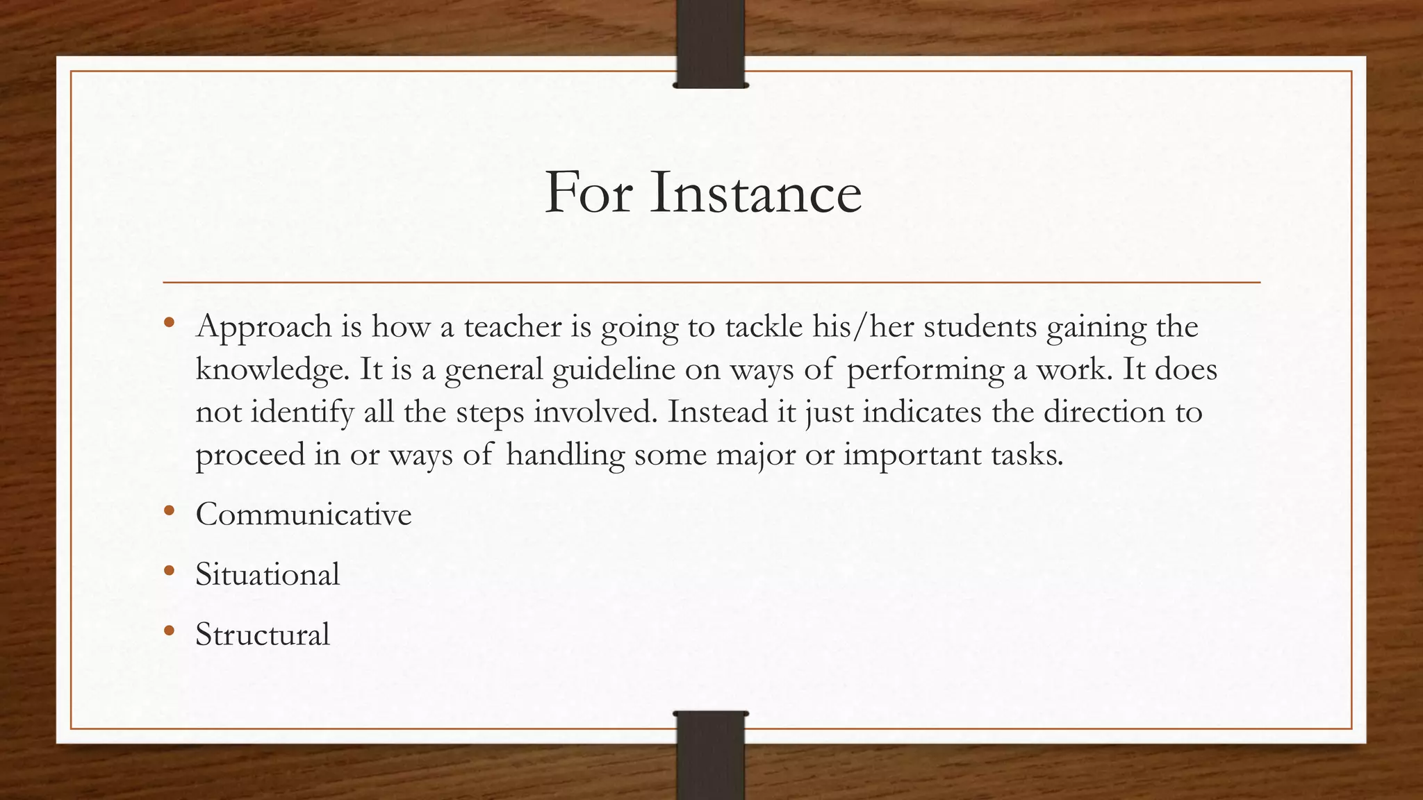 For Instance
• Approach is how a teacher is going to tackle his/her students gaining the
knowledge. It is a general guideline on ways of performing a work. It does
not identify all the steps involved. Instead it just indicates the direction to
proceed in or ways of handling some major or important tasks.
• Communicative
• Situational
• Structural
 