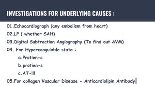 INVESTIGATIONS FOR UNDERLYING CAUSES :
01.Echocardiograph (any embolism from heart)
02.LP ( whether SAH)
03.Digital Subtraction Angiography (To find out AVM)
04. For Hypercoagulable state :
a.Protien-c
b.protien-s
c.AT-lll
05.For collagen Vascular Disease - Anticardiolipin Antibody
 
