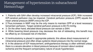Management of hypertension in subarachnoid
Hemorrhage
● 1. Patients with SAH often develop increased intracranial pressure (ICP). With increased
ICP,cerebral perfusion may be impaired. Cerebral perfusion pressure (CPP) equals the
mean arterial pressure (MAP) minus the ICP.
● 2.Thus,increases in MAP may be the only means to maintain CPP at a level necessary
tomaintain perfusion. Target cerebral perfusion pressure is 60-70 mmHg.
● 3. On the other hand, elevated blood pressure can worsen a SAH.
● 4. While lowering blood pressure may decrease the risk of rebleeding, this benefit may
be offset by an increased risk of infarction.
● 5.Ventriculostomy is placed in appropriate patients; this allows direct measurement of
intracranial pressure and often drops systemic blood pressure into the normal range.
● 6. In the absence of ICP measurement, antihypertensive therapy is often withheld unless
there is a severe elevation in blood pressure because of concern about cerebral
ischemia and the frequent compensatory nature of acute hypertension.
 