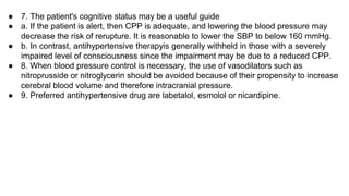 ● 7. The patient's cognitive status may be a useful guide
● a. If the patient is alert, then CPP is adequate, and lowering the blood pressure may
decrease the risk of rerupture. It is reasonable to lower the SBP to below 160 mmHg.
● b. In contrast, antihypertensive therapyis generally withheld in those with a severely
impaired level of consciousness since the impairment may be due to a reduced CPP.
● 8. When blood pressure controI is necessary, the use of vasodilators such as
nitroprusside or nitroglycerin should be avoided because of their propensity to increase
cerebral blood volume and therefore intracranial pressure.
● 9. Preferred antihypertensive drug are labetalol, esmolol or nicardipine.
 