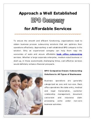 Approach a Well Established



           for Affordable Services


To ensure the smooth and efficient functioning, organizations need to
obtain business process outsourcing solutions that can optimize their
operations effectively. Approaching a well established BPO company is the
solution. Only an experienced company can help them reap the
economies of scale and ensure affordable back office outsourcing
services. Whether a large corporate enterprise, medium-sized business or
start-up, in these economically challenging times, cost-effective services
would definitely enhance financial prospects.


                                 BPO Companies Ensure Outsourcing
                                 Solutions to All Types of Businesses


                                 Business       operations     are   generally
                                 categorized as core and non-core. Back
                                 office operations like data entry, medical
                                 and    legal      transcription,    customer
                                 relationship     management,        document
                                 conversion       and     insurance      claim
                                 processing       come       under    non-core
                                 business activities.
 