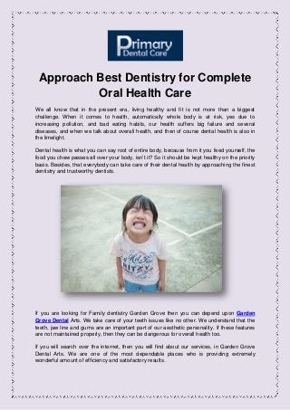 Approach Best Dentistry for Complete
Oral Health Care
We all know that in the present era, living healthy and fit is not more than a biggest
challenge. When it comes to health, automatically whole body is at risk, yes due to
increasing pollution, and bad eating habits, our health suffers big failure and several
diseases, and when we talk about overall health, and then of course dental health is also in
the limelight.
Dental health is what you can say root of entire body, because from it you feed yourself, the
food you chew passes all over your body, isn’t it? So it should be kept healthy on the priority
basis. Besides, that everybody can take care of their dental health by approaching the finest
dentistry and trustworthy dentists.
If you are looking for Family dentistry Garden Grove then you can depend upon Garden
Grove Dental Arts. We take care of your teeth issues like no other. We understand that the
teeth, jaw line and gums are an important part of our aesthetic personality. If these features
are not maintained properly, then they can be dangerous for overall health too.
If you will search over the internet, then you will find about our services, in Garden Grove
Dental Arts. We are one of the most dependable places who is providing extremely
wonderful amount of efficiency and satisfactory results.
 