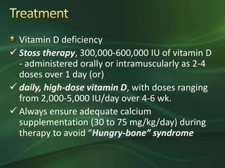 Vitamin D deficiency
 Stoss therapy, 300,000-600,000 IU of vitamin D
- administered orally or intramuscularly as 2-4
doses over 1 day (or)
 daily, high-dose vitamin D, with doses ranging
from 2,000-5,000 IU/day over 4-6 wk.
 Always ensure adequate calcium
supplementation (30 to 75 mg/kg/day) during
therapy to avoid “Hungry-bone” syndrome
 