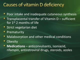 Poor intake and inadequate cutaneous synthesis
Transplacental transfer of Vitamin D – sufficient
for 1st 2 months of life
Strict vegetarian diet
Prematurity
Malabsorption and other medical conditions
Obesity
Medications – anticonvulsants, isoniazid,
rifampin, antiretroviral drugs, steroids, azoles
 