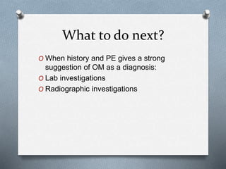 What to do next?
O When history and PE gives a strong
suggestion of OM as a diagnosis:
O Lab investigations
O Radiographic investigations
 