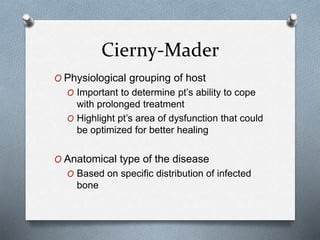 Cierny-Mader
O Physiological grouping of host
O Important to determine pt’s ability to cope
with prolonged treatment
O Highlight pt’s area of dysfunction that could
be optimized for better healing
O Anatomical type of the disease
O Based on specific distribution of infected
bone
 