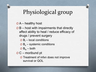 Physiological group
O A – healthy host
O B – host with impairments that directly
affect ability to heal / reduce efficacy of
drugs / prevent surgery
O Bl – local conditions
O Bs – systemic conditions
O Bls – both
O C – moribund pt
O Treatment of infxn does not improve
survival or QOL
 