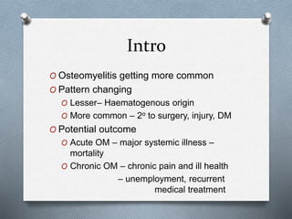 Intro
O Osteomyelitis getting more common
O Pattern changing
O Lesser– Haematogenous origin
O More common – 2o to surgery, injury, DM
O Potential outcome
O Acute OM – major systemic illness –
mortality
O Chronic OM – chronic pain and ill health
– unemployment, recurrent
medical treatment
 