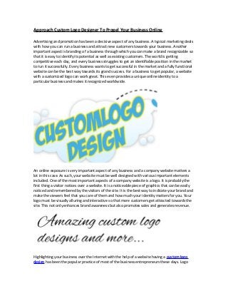 Approach Custom Logo Designer To Propel Your Business Online
Advertising and promotion has been a decisive aspect of any business. A typical marketing deals
with how you can run a business and attract new customers towards your business. Another
important aspect is branding of a business through which you can make a brand recognizable so
that it is easy to identify its potential as well as existing customers. The world is getting
competitive each day, and every business struggles to get an identifiable position in the market
to run it successfully. Every business wants to get successful in the market and a fully functional
website can be the best way towards its grand success. For a business to get popular, a website
with a customized logo can work great. This even provides a unique online identity to a
particular business and makes it recognized worldwide.
An online exposure is very important aspect of any business and a company website matters a
lot in this case. As such, your website must be well designed with various important elements
included. One of the most important aspects of a company website is a logo. It is probably the
first thing a visitor notices over a website. It is a noticeable piece of graphics that can be easily
noticed and remembered by the visitors of the site. It is the best way to indicate your brand and
make the viewers feel that you care of them and how much your identity matters for you. Your
logo must be visually alluring and interactive so that more customers get attracted towards the
site. This not only enhances brand awareness but also promotes sales and generates revenue.
Highlighting your business over the Internet with the help of a website having a custom logo
design has been the popular practice of most of the business entrepreneurs these days. Logo
 