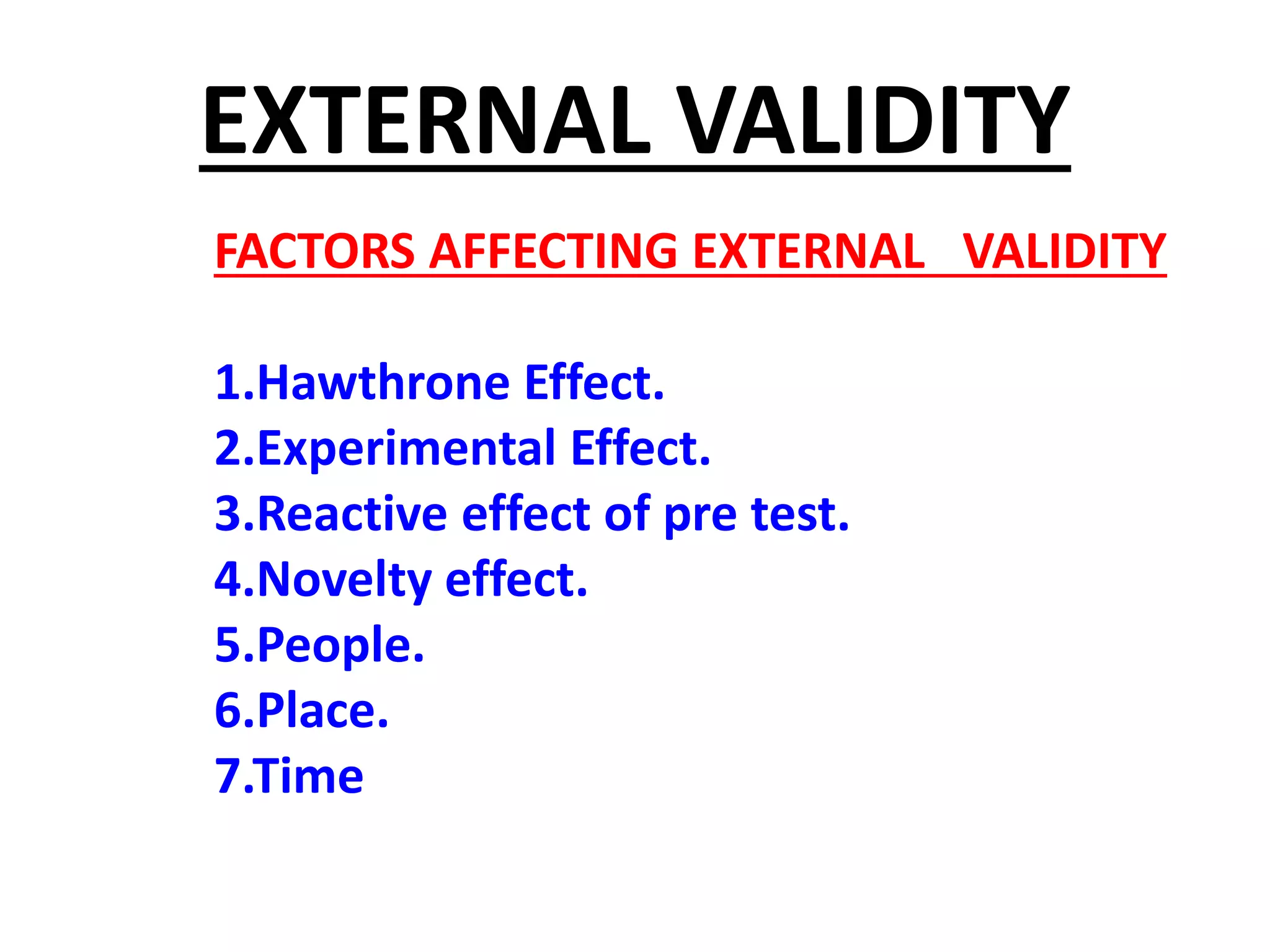 EXTERNAL VALIDITY
FACTORS AFFECTING EXTERNAL VALIDITY
1.Hawthrone Effect.
2.Experimental Effect.
3.Reactive effect of pre test.
4.Novelty effect.
5.People.
6.Place.
7.Time
 
