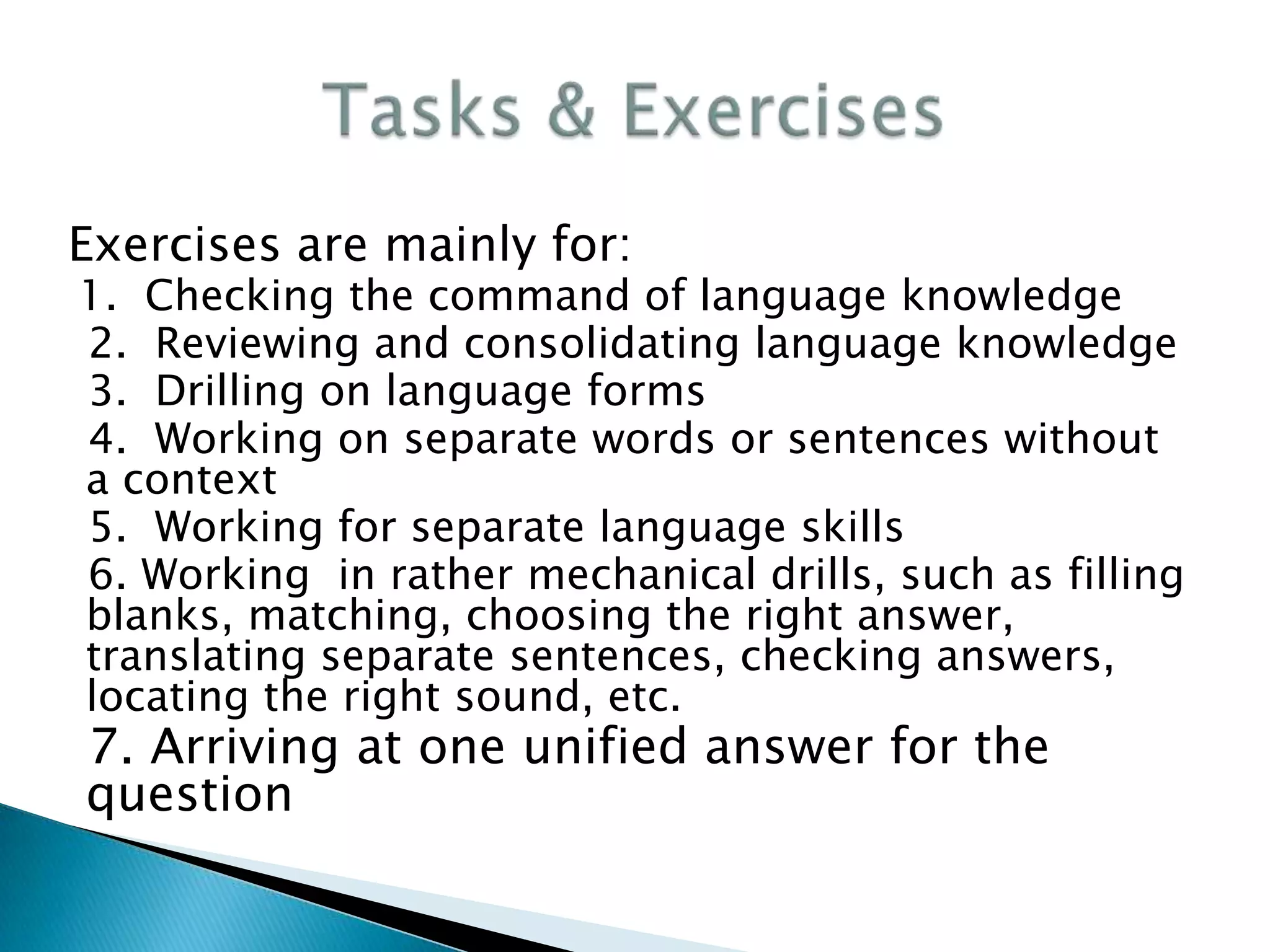 Exercises are mainly for:
1. Checking the command of language knowledge
2. Reviewing and consolidating language knowledge
3. Drilling on language forms
4. Working on separate words or sentences without
a context
5. Working for separate language skills
6. Working in rather mechanical drills, such as filling
blanks, matching, choosing the right answer,
translating separate sentences, checking answers,
locating the right sound, etc.
7. Arriving at one unified answer for the
question
 