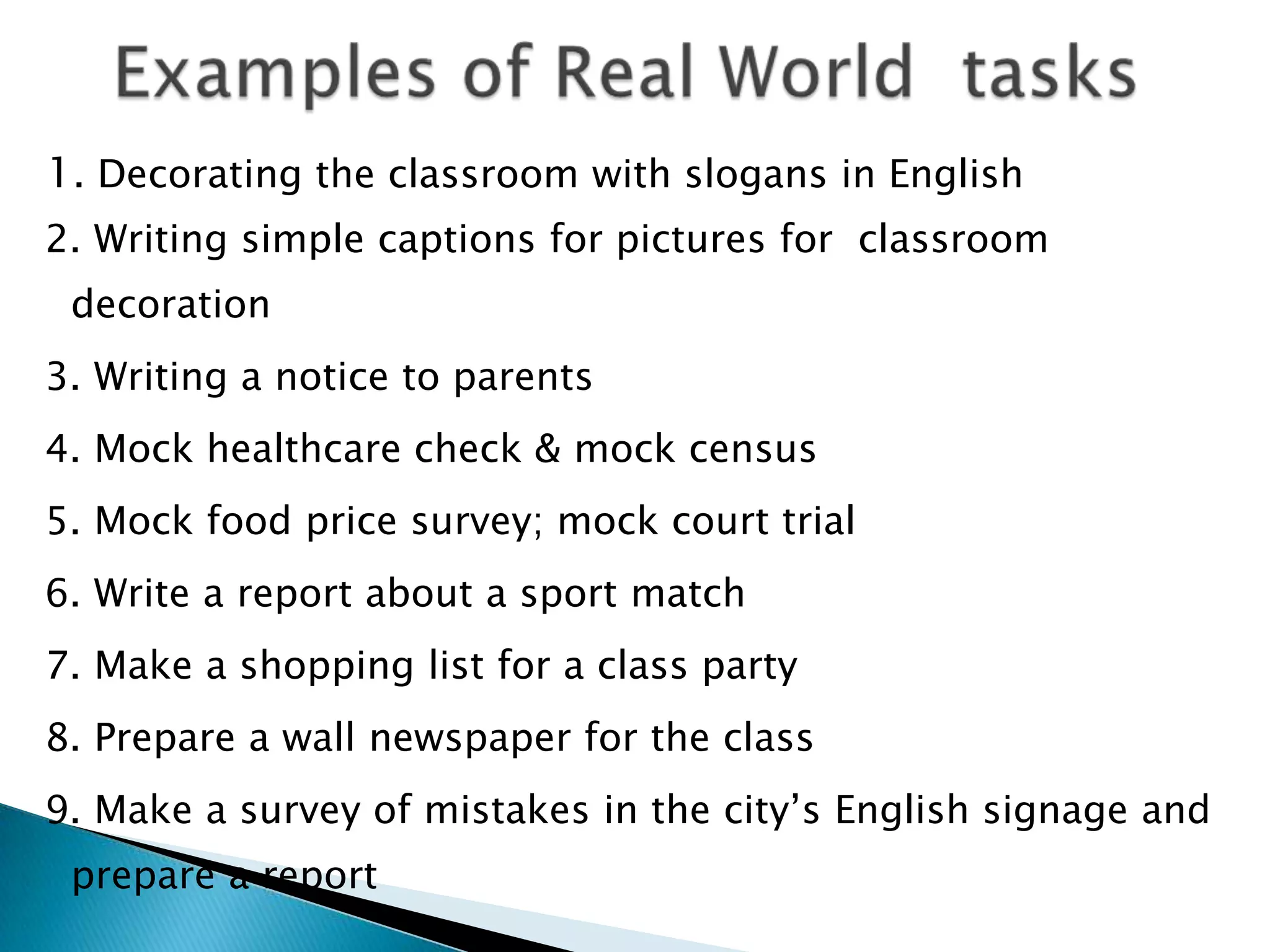 1. Decorating the classroom with slogans in English
2. Writing simple captions for pictures for classroom
 decoration
3. Writing a notice to parents
4. Mock healthcare check & mock census
5. Mock food price survey; mock court trial
6. Write a report about a sport match
7. Make a shopping list for a class party
8. Prepare a wall newspaper for the class
9. Make a survey of mistakes in the city‟s English signage and
 prepare a report
 