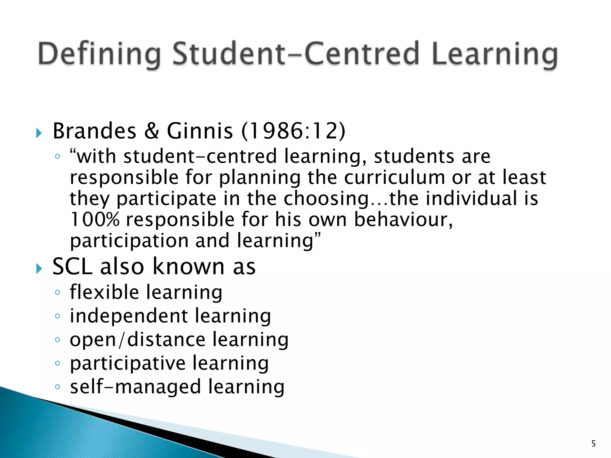    Brandes & Ginnis (1986:12)
    ◦ “with student-centred learning, students are
      responsible for planning the curriculum or at least
      they participate in the choosing…the individual is
      100% responsible for his own behaviour,
      participation and learning”
   SCL also known as
    ◦   flexible learning
    ◦   independent learning
    ◦   open/distance learning
    ◦   participative learning
    ◦   self-managed learning

                                                            5
 