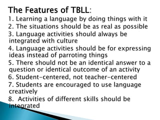 The Features of TBLL:
1. Learning a language by doing things with it
2. The situations should be as real as possible
3. Language activities should always be
integrated with culture
4. Language activities should be for expressing
ideas instead of parroting things
5. There should not be an identical answer to a
question or identical outcome of an activity
6. Student-centered, not teacher-centered
7. Students are encouraged to use language
creatively
8. Activities of different skills should be
integrated
 