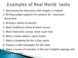 1. Decorating the classroom with slogans in English
2. Writing simple captions for pictures for classroom
 decoration
3. Writing a notice to parents
4. Mock healthcare check & mock census
5. Mock food price survey; mock court trial
6. Write a report about a sport match
7. Make a shopping list for a class party
8. Prepare a wall newspaper for the class
9. Make a survey of mistakes in the city‟s English signage and
 prepare a report
 