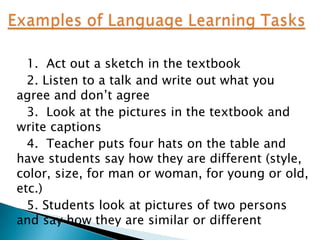 1. Act out a sketch in the textbook
  2. Listen to a talk and write out what you
agree and don‟t agree
  3. Look at the pictures in the textbook and
write captions
  4. Teacher puts four hats on the table and
have students say how they are different (style,
color, size, for man or woman, for young or old,
etc.)
  5. Students look at pictures of two persons
and say how they are similar or different
 