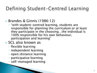    Brandes & Ginnis (1986:12)
    ◦ “with student-centred learning, students are
      responsible for planning the curriculum or at least
      they participate in the choosing…the individual is
      100% responsible for his own behaviour,
      participation and learning”
   SCL also known as
    ◦   flexible learning
    ◦   independent learning
    ◦   open/distance learning
    ◦   participative learning
    ◦   self-managed learning

                                                            5
 
