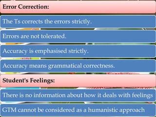 Error Correction:
The Ts corrects the errors strictly.
Errors are not tolerated.
Accuracy is emphasised strictly.
Accuracy means grammatical correctness.
Student's Feelings:
There is no information about how it deals with feelings
GTM cannot be considered as a humanistic approach

 