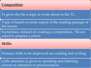 Composition:
Ts gives the Sts a topic to write about in the TL.
Topic is based on some aspect of the reading passage of
the lesson.
Sometimes, instead of creating a composition, Sts are
asked to prepare a précis
Skills:
Primary skills to be improved are reading and writing

Little attention is given to speaking and listening
almost no attention to pronunciation.

 