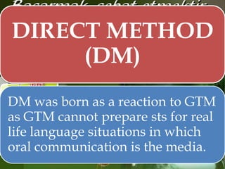 DIRECT METHOD
(DM)
DM was born as a reaction to GTM
as GTM cannot prepare sts for real
life language situations in which
oral communication is the media.

 