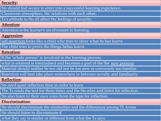 Security:
Sts should feel secure to enter into a successful learning experience.
Classroom atmosphere, Sts' relations with each other,
Ts's attitude to Sts all affect Sts' feelings of security.
Attention:
Attention is the learner's involvement in learning.
Aggression:
self-assertion looks like a child who tries to show what he has learnt.
The child tries to prove the things hehas learnt.
Retention:
If the "whole person" is involved in the learning process
what is retained is internalised and becomes a part of the Sts’ new persona
Material should neither be too old nor be too new or conversely too familiar.
Retention will best take place somewhere in between novelty and familiarity.
Reflection:
Sts need quiet reflection time in order to learn.
The Ts reads the text for three times and the Sts relax and listen for reflection.
Sts also listen to their own voice from the tape for reflection.
Discrimination:
Sts should discriminate the similarities and the differences among TL forms
Sts should listen to discriminate if
what they say is similar or different from what the Ts says.

 