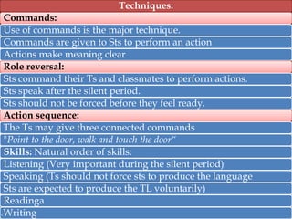 Techniques:

4.

Commands:
Use of commands is the major technique.
Commands are given to Sts to perform an action
Actions make meaning clear
Role reversal:
Sts command their Ts and classmates to perform actions.
Sts speak after the silent period.
Sts should not be forced before they feel ready.
Action sequence:
The Ts may give three connected commands
"Point to the door, walk and touch the door“
Skills: Natural order of skills:
Listening (Very important during the silent period)
Speaking (Ts should not force sts to produce the language
Sts are expected to produce the TL voluntarily)
Readinga
Writing

 