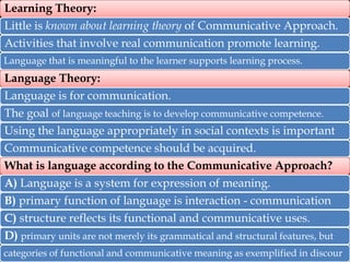 Learning Theory:

Little is known about learning theory of Communicative Approach.
Activities that involve real communication promote learning.
Language that is meaningful to the learner supports learning process.

Language Theory:
Language is for communication.
The goal of language teaching is to develop communicative competence.
Using the language appropriately in social contexts is important
Communicative competence should be acquired.
What is language according to the Communicative Approach?
A) Language is a system for expression of meaning.
B) primary function of language is interaction - communication
C) structure reflects its functional and communicative uses.

D) primary units are not merely its grammatical and structural features, but
categories of functional and communicative meaning as exemplified in discour

 