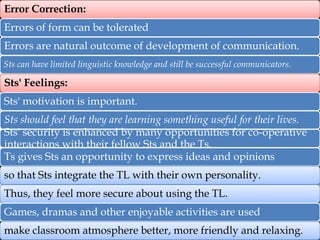 Error Correction:
Errors of form can be tolerated
Errors are natural outcome of development of communication.
Sts can have limited linguistic knowledge and still be successful communicators.

Sts' Feelings:
Sts' motivation is important.
Sts should feel that they are learning something useful for their lives.
Sts' security is enhanced by many opportunities for co-operative
interactions with their fellow Sts and the Ts.
Ts gives Sts an opportunity to express ideas and opinions
so that Sts integrate the TL with their own personality.
Thus, they feel more secure about using the TL.
Games, dramas and other enjoyable activities are used
make classroom atmosphere better, more friendly and relaxing.

 