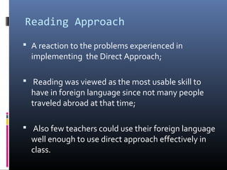 Reading Approach 
 A reaction to the problems experienced in 
implementing the Direct Approach; 
 Reading was viewed as the most usable skill to 
have in foreign language since not many people 
traveled abroad at that time; 
 Also few teachers could use their foreign language 
well enough to use direct approach effectively in 
class. 
 