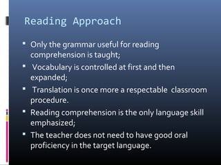 Reading Approach 
 Only the grammar useful for reading 
comprehension is taught; 
 Vocabulary is controlled at first and then 
expanded; 
 Translation is once more a respectable classroom 
procedure. 
 Reading comprehension is the only language skill 
emphasized; 
 The teacher does not need to have good oral 
proficiency in the target language. 
 